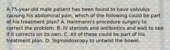 A 75-year-old male patient has been found to have volvulus causing his abdominal pain, which of the following could be part of his treatment plan? A. Hartmann's procedure surgery to correct the problem. B. IV steroids and antibiotics and wait to see if it corrects on its own. C. All of these could be part of his treatment plan. D. Sigmoidoscopy to untwist the bowel.