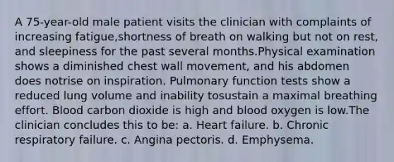 A 75-year-old male patient visits the clinician with complaints of increasing fatigue,shortness of breath on walking but not on rest, and sleepiness for the past several months.Physical examination shows a diminished chest wall movement, and his abdomen does notrise on inspiration. Pulmonary function tests show a reduced lung volume and inability tosustain a maximal breathing effort. Blood carbon dioxide is high and blood oxygen is low.The clinician concludes this to be: a. Heart failure. b. Chronic respiratory failure. c. Angina pectoris. d. Emphysema.