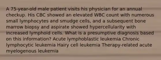 A 75-year-old male patient visits his physician for an annual checkup. His CBC showed an elevated WBC count with numerous small lymphocytes and smudge cells, and a subsequent bone marrow biopsy and aspirate showed hypercellularity with increased lymphoid cells. What is a presumptive diagnosis based on this information? Acute lymphoblastic leukemia Chronic lymphocytic leukemia Hairy cell leukemia Therapy-related acute myelogenous leukemia