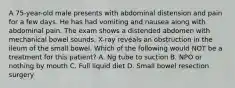 A 75-year-old male presents with abdominal distension and pain for a few days. He has had vomiting and nausea along with abdominal pain. The exam shows a distended abdomen with mechanical bowel sounds. X-ray reveals an obstruction in the ileum of the small bowel. Which of the following would NOT be a treatment for this patient? A. Ng tube to suction B. NPO or nothing by mouth C. Full liquid diet D. Small bowel resection surgery