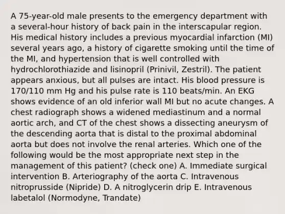 A 75-year-old male presents to the emergency department with a several-hour history of back pain in the interscapular region. His medical history includes a previous myocardial infarction (MI) several years ago, a history of cigarette smoking until the time of the MI, and hypertension that is well controlled with hydrochlorothiazide and lisinopril (Prinivil, Zestril). The patient appears anxious, but all pulses are intact. His blood pressure is 170/110 mm Hg and his pulse rate is 110 beats/min. An EKG shows evidence of an old inferior wall MI but no acute changes. A chest radiograph shows a widened mediastinum and a normal aortic arch, and CT of the chest shows a dissecting aneurysm of the descending aorta that is distal to the proximal abdominal aorta but does not involve the renal arteries. Which one of the following would be the most appropriate next step in the management of this patient? (check one) A. Immediate surgical intervention B. Arteriography of the aorta C. Intravenous nitroprusside (Nipride) D. A nitroglycerin drip E. Intravenous labetalol (Normodyne, Trandate)