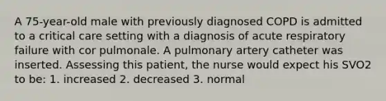 A 75-year-old male with previously diagnosed COPD is admitted to a critical care setting with a diagnosis of acute respiratory failure with cor pulmonale. A pulmonary artery catheter was inserted. Assessing this patient, the nurse would expect his SVO2 to be: 1. increased 2. decreased 3. normal