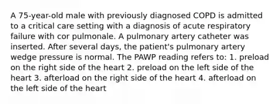 A 75-year-old male with previously diagnosed COPD is admitted to a critical care setting with a diagnosis of acute respiratory failure with cor pulmonale. A pulmonary artery catheter was inserted. After several days, the patient's pulmonary artery wedge pressure is normal. The PAWP reading refers to: 1. preload on the right side of the heart 2. preload on the left side of the heart 3. afterload on the right side of the heart 4. afterload on the left side of the heart