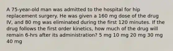 A 75-year-old man was admitted to the hospital for hip replacement surgery. He was given a 160 mg dose of the drug IV, and 80 mg was eliminated during the first 120 minutes. If the drug follows the first order kinetics, how much of the drug will remain 6-hrs after its administration? 5 mg 10 mg 20 mg 30 mg 40 mg