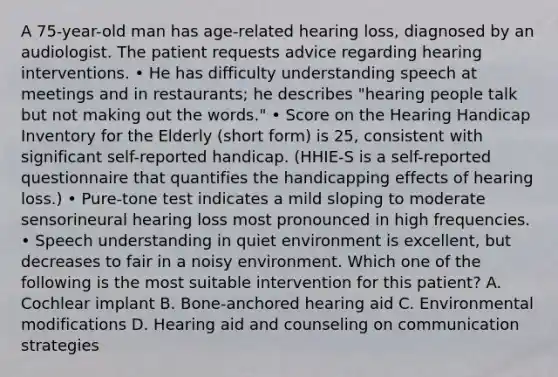 A 75-year-old man has age-related hearing loss, diagnosed by an audiologist. The patient requests advice regarding hearing interventions. • He has difficulty understanding speech at meetings and in restaurants; he describes "hearing people talk but not making out the words." • Score on the Hearing Handicap Inventory for the Elderly (short form) is 25, consistent with significant self-reported handicap. (HHIE-S is a self-reported questionnaire that quantifies the handicapping effects of hearing loss.) • Pure-tone test indicates a mild sloping to moderate sensorineural hearing loss most pronounced in high frequencies. • Speech understanding in quiet environment is excellent, but decreases to fair in a noisy environment. Which one of the following is the most suitable intervention for this patient? A. Cochlear implant B. Bone-anchored hearing aid C. Environmental modifications D. Hearing aid and counseling on communication strategies