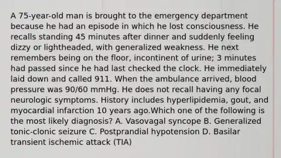 A 75-year-old man is brought to the emergency department because he had an episode in which he lost consciousness. He recalls standing 45 minutes after dinner and suddenly feeling dizzy or lightheaded, with generalized weakness. He next remembers being on the floor, incontinent of urine; 3 minutes had passed since he had last checked the clock. He immediately laid down and called 911. When the ambulance arrived, blood pressure was 90/60 mmHg. He does not recall having any focal neurologic symptoms. History includes hyperlipidemia, gout, and myocardial infarction 10 years ago.Which one of the following is the most likely diagnosis? A. Vasovagal syncope B. Generalized tonic-clonic seizure C. Postprandial hypotension D. Basilar transient ischemic attack (TIA)