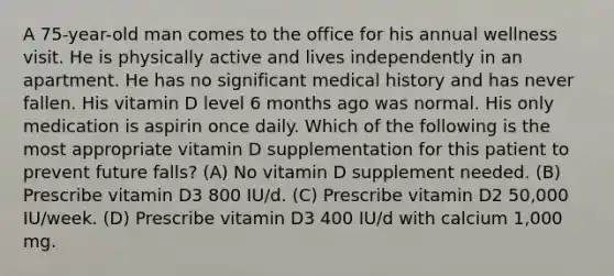 A 75-year-old man comes to the office for his annual wellness visit. He is physically active and lives independently in an apartment. He has no significant medical history and has never fallen. His vitamin D level 6 months ago was normal. His only medication is aspirin once daily. Which of the following is the most appropriate vitamin D supplementation for this patient to prevent future falls? (A) No vitamin D supplement needed. (B) Prescribe vitamin D3 800 IU/d. (C) Prescribe vitamin D2 50,000 IU/week. (D) Prescribe vitamin D3 400 IU/d with calcium 1,000 mg.