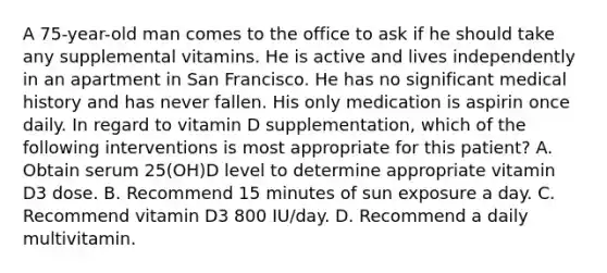 A 75-year-old man comes to the office to ask if he should take any supplemental vitamins. He is active and lives independently in an apartment in San Francisco. He has no significant medical history and has never fallen. His only medication is aspirin once daily. In regard to vitamin D supplementation, which of the following interventions is most appropriate for this patient? A. Obtain serum 25(OH)D level to determine appropriate vitamin D3 dose. B. Recommend 15 minutes of sun exposure a day. C. Recommend vitamin D3 800 IU/day. D. Recommend a daily multivitamin.