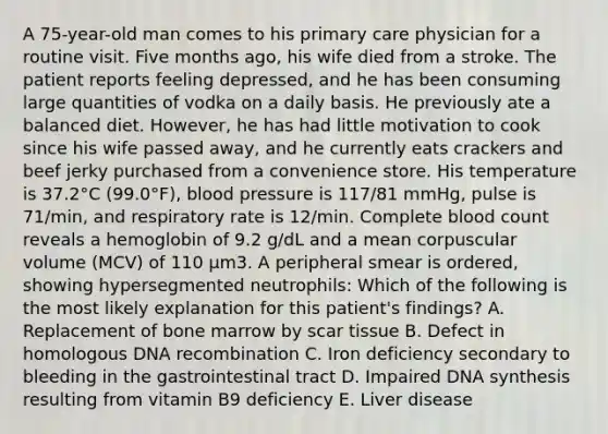 A 75-year-old man comes to his primary care physician for a routine visit. Five months ago, his wife died from a stroke. The patient reports feeling depressed, and he has been consuming large quantities of vodka on a daily basis. He previously ate a balanced diet. However, he has had little motivation to cook since his wife passed away, and he currently eats crackers and beef jerky purchased from a convenience store. His temperature is 37.2°C (99.0°F), blood pressure is 117/81 mmHg, pulse is 71/min, and respiratory rate is 12/min. Complete blood count reveals a hemoglobin of 9.2 g/dL and a mean corpuscular volume (MCV) of 110 µm3. A peripheral smear is ordered, showing hypersegmented neutrophils: Which of the following is the most likely explanation for this patient's findings? A. Replacement of bone marrow by scar tissue B. Defect in homologous DNA recombination C. Iron deficiency secondary to bleeding in the gastrointestinal tract D. Impaired DNA synthesis resulting from vitamin B9 deficiency E. Liver disease