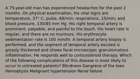 A 75-year-old man has experienced headaches for the past 2 months. On physical examination, his vital signs are temperature, 37° C; pulse, 68/min; respirations, 15/min; and blood pressure, 130/85 mm Hg. His right temporal artery is prominent, palpable, and painful to the touch. His heart rate is regular, and there are no murmurs. His erythrocyte sedimentation rate is 100 mm/hr. A temporal artery biopsy is performed, and the segment of temporal artery excised is grossly thickened and shows focal microscopic granulomatous inflammation. He responds well to corticosteroid therapy. Which of the following complications of this disease is most likely to occur in untreated patients? Blindness Gangrene of the toes Hemoptysis Malignant hypertension Renal failure