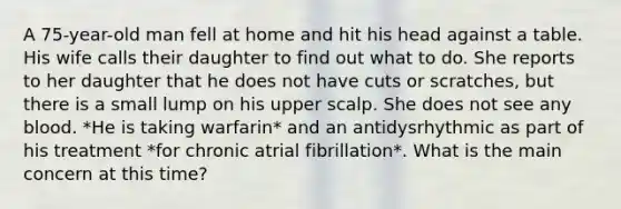 A 75-year-old man fell at home and hit his head against a table. His wife calls their daughter to find out what to do. She reports to her daughter that he does not have cuts or scratches, but there is a small lump on his upper scalp. She does not see any blood. *He is taking warfarin* and an antidysrhythmic as part of his treatment *for chronic atrial fibrillation*. What is the main concern at this time?