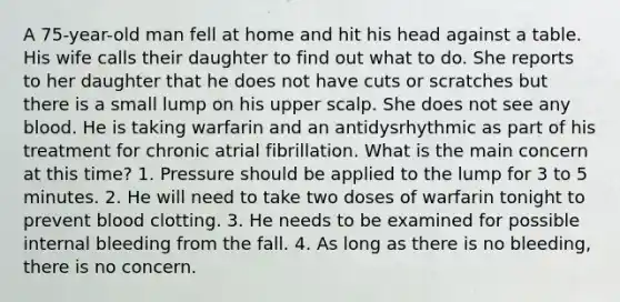 A 75-year-old man fell at home and hit his head against a table. His wife calls their daughter to find out what to do. She reports to her daughter that he does not have cuts or scratches but there is a small lump on his upper scalp. She does not see any blood. He is taking warfarin and an antidysrhythmic as part of his treatment for chronic atrial fibrillation. What is the main concern at this time? 1. Pressure should be applied to the lump for 3 to 5 minutes. 2. He will need to take two doses of warfarin tonight to prevent blood clotting. 3. He needs to be examined for possible internal bleeding from the fall. 4. As long as there is no bleeding, there is no concern.