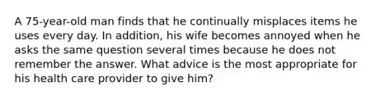 A 75-year-old man finds that he continually misplaces items he uses every day. In addition, his wife becomes annoyed when he asks the same question several times because he does not remember the answer. What advice is the most appropriate for his health care provider to give him?