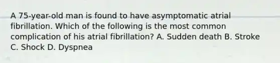 A 75-year-old man is found to have asymptomatic atrial fibrillation. Which of the following is the most common complication of his atrial fibrillation? A. Sudden death B. Stroke C. Shock D. Dyspnea