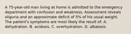 A 75-year-old man living at home is admitted to the emergency department with confusion and weakness. Assessment reveals oliguria and an approximate deficit of 5% of his usual weight. The patient's symptoms are most likely the result of: A. dehydration. B. acidosis. C. overhydration. D. alkalosis.