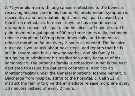 A 75-year-old man with lung cancer metastatic to the bones is receiving hospice care in his home. His predominant symptom is nociceptive and neuropathic right chest wall pain caused by a fourth rib metastasis. In recent days he has experienced a dramatic increase in his pain, and hospice staff have titrated his pain regimen to gabapentin 900 mg three times daily, extended release morphine 100 mg three times daily, and immediate release morphine 30 mg every 2 hours as needed. The hospice nurse calls you to ask about next steps, and reports that he is still in severe pain but is now nonverbal, and his family is struggling to administer his medication orally because of his somnolence. The patient's family is exhausted. What is the best next step to assure the patient's comfort? a. Admit to an inpatient facility under the General Inpatient Hospice benefit. b. Discharge from hospice, admit to the hospital. c. Call 911. d. Instruct the family to give the immediate release morphine every 30 minutes instead of every 2 hours.