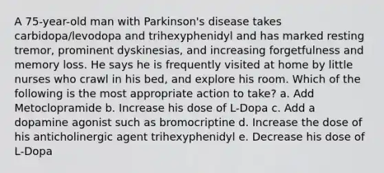 A 75-year-old man with Parkinson's disease takes carbidopa/levodopa and trihexyphenidyl and has marked resting tremor, prominent dyskinesias, and increasing forgetfulness and memory loss. He says he is frequently visited at home by little nurses who crawl in his bed, and explore his room. Which of the following is the most appropriate action to take? a. Add Metoclopramide b. Increase his dose of L-Dopa c. Add a dopamine agonist such as bromocriptine d. Increase the dose of his anticholinergic agent trihexyphenidyl e. Decrease his dose of L-Dopa