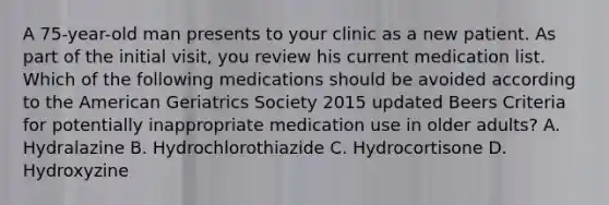 A 75-year-old man presents to your clinic as a new patient. As part of the initial visit, you review his current medication list. Which of the following medications should be avoided according to the American Geriatrics Society 2015 updated Beers Criteria for potentially inappropriate medication use in older adults? A. Hydralazine B. Hydrochlorothiazide C. Hydrocortisone D. Hydroxyzine