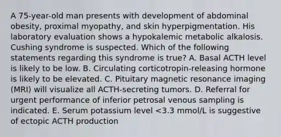 A 75-year-old man presents with development of abdominal obesity, proximal myopathy, and skin hyperpigmentation. His laboratory evaluation shows a hypokalemic metabolic alkalosis. Cushing syndrome is suspected. Which of the following statements regarding this syndrome is true? A. Basal ACTH level is likely to be low. B. Circulating corticotropin-releasing hormone is likely to be elevated. C. Pituitary magnetic resonance imaging (MRI) will visualize all ACTH-secreting tumors. D. Referral for urgent performance of inferior petrosal venous sampling is indicated. E. Serum potassium level <3.3 mmol/L is suggestive of ectopic ACTH production