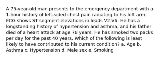 A 75-year-old man presents to the emergency department with a 1-hour history of left-sided chest pain radiating to his left arm. ECG shows ST segment elevations in leads V2-V6. He has a longstanding history of hypertension and asthma, and his father died of a heart attack at age 78 years. He has smoked two packs per day for the past 40 years. Which of the following is least likely to have contributed to his current condition? a. Age b. Asthma c. Hypertension d. Male sex e. Smoking