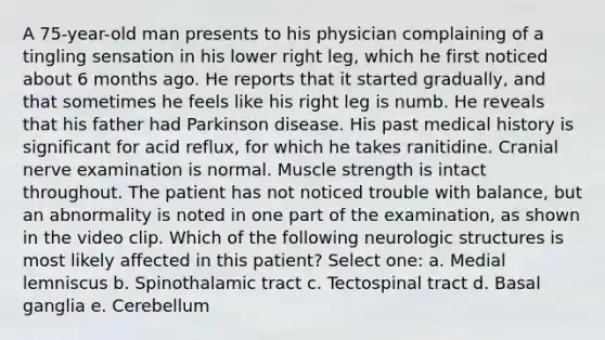 A 75-year-old man presents to his physician complaining of a tingling sensation in his lower right leg, which he first noticed about 6 months ago. He reports that it started gradually, and that sometimes he feels like his right leg is numb. He reveals that his father had Parkinson disease. His past medical history is significant for acid reflux, for which he takes ranitidine. Cranial nerve examination is normal. Muscle strength is intact throughout. The patient has not noticed trouble with balance, but an abnormality is noted in one part of the examination, as shown in the video clip. Which of the following neurologic structures is most likely affected in this patient? Select one: a. Medial lemniscus b. Spinothalamic tract c. Tectospinal tract d. Basal ganglia e. Cerebellum