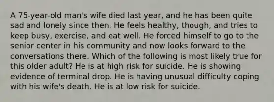 A 75-year-old man's wife died last year, and he has been quite sad and lonely since then. He feels healthy, though, and tries to keep busy, exercise, and eat well. He forced himself to go to the senior center in his community and now looks forward to the conversations there. Which of the following is most likely true for this older adult? He is at high risk for suicide. He is showing evidence of terminal drop. He is having unusual difficulty coping with his wife's death. He is at low risk for suicide.