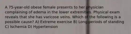 A 75-year-old obese female presents to her physician complaining of edema in the lower extremities. Physical exam reveals that she has varicose veins. Which of the following is a possible cause? A) Extreme exercise B) Long periods of standing C) Ischemia D) Hypertension