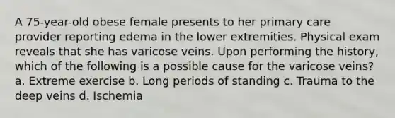 A 75-year-old obese female presents to her primary care provider reporting edema in the lower extremities. Physical exam reveals that she has varicose veins. Upon performing the history, which of the following is a possible cause for the varicose veins? a. Extreme exercise b. Long periods of standing c. Trauma to the deep veins d. Ischemia