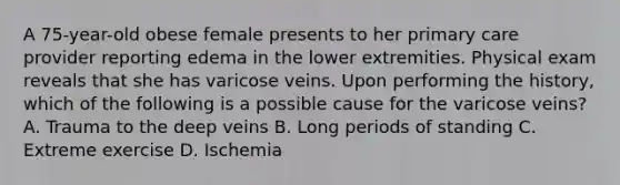 A 75-year-old obese female presents to her primary care provider reporting edema in the lower extremities. Physical exam reveals that she has varicose veins. Upon performing the history, which of the following is a possible cause for the varicose veins? A. Trauma to the deep veins B. Long periods of standing C. Extreme exercise D. Ischemia