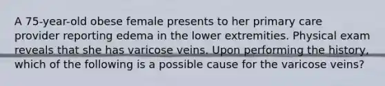 A 75-year-old obese female presents to her primary care provider reporting edema in the lower extremities. Physical exam reveals that she has varicose veins. Upon performing the history, which of the following is a possible cause for the varicose veins?