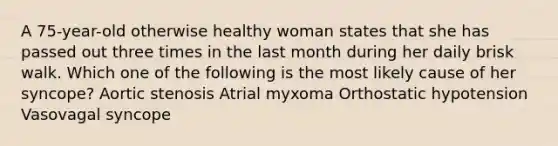 A 75-year-old otherwise healthy woman states that she has passed out three times in the last month during her daily brisk walk. Which one of the following is the most likely cause of her syncope? Aortic stenosis Atrial myxoma Orthostatic hypotension Vasovagal syncope