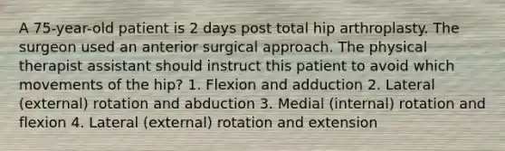 A 75-year-old patient is 2 days post total hip arthroplasty. The surgeon used an anterior surgical approach. The physical therapist assistant should instruct this patient to avoid which movements of the hip? 1. Flexion and adduction 2. Lateral (external) rotation and abduction 3. Medial (internal) rotation and flexion 4. Lateral (external) rotation and extension