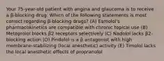 Your 75-year-old patient with angina and glaucoma is to receive a β-blocking drug. Which of the following statements is most correct regarding β-blocking drugs? (A) Esmolol's pharmacokinetics are compatible with chronic topical use (B) Metoprolol blocks β2 receptors selectively (C) Nadolol lacks β2-blocking action (D) Pindolol is a β antagonist with high membrane-stabilizing (local anesthetic) activity (E) Timolol lacks the local anesthetic effects of propranolol