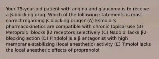 Your 75-year-old patient with angina and glaucoma is to receive a β-blocking drug. Which of the following statements is most correct regarding β-blocking drugs? (A) Esmolol's pharmacokinetics are compatible with chronic topical use (B) Metoprolol blocks β2 receptors selectively (C) Nadolol lacks β2-blocking action (D) Pindolol is a β antagonist with high membrane-stabilizing (local anesthetic) activity (E) Timolol lacks the local anesthetic effects of propranolol