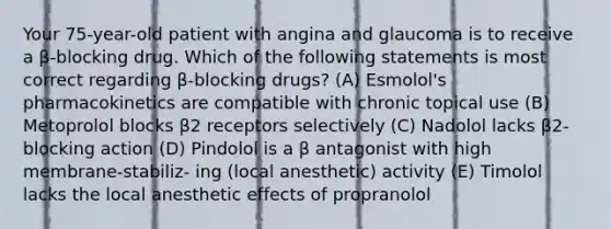 Your 75-year-old patient with angina and glaucoma is to receive a β-blocking drug. Which of the following statements is most correct regarding β-blocking drugs? (A) Esmolol's pharmacokinetics are compatible with chronic topical use (B) Metoprolol blocks β2 receptors selectively (C) Nadolol lacks β2-blocking action (D) Pindolol is a β antagonist with high membrane-stabiliz- ing (local anesthetic) activity (E) Timolol lacks the local anesthetic effects of propranolol