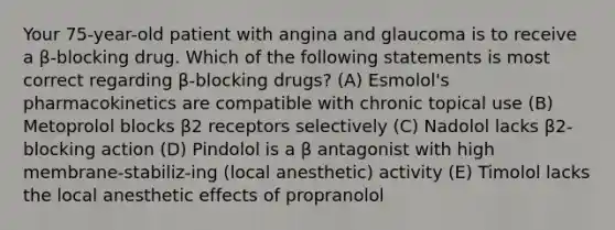 Your 75-year-old patient with angina and glaucoma is to receive a β-blocking drug. Which of the following statements is most correct regarding β-blocking drugs? (A) Esmolol's pharmacokinetics are compatible with chronic topical use (B) Metoprolol blocks β2 receptors selectively (C) Nadolol lacks β2-blocking action (D) Pindolol is a β antagonist with high membrane-stabiliz-ing (local anesthetic) activity (E) Timolol lacks the local anesthetic effects of propranolol