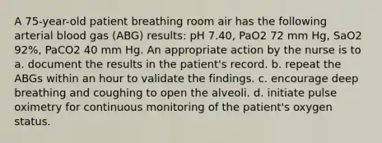 A 75-year-old patient breathing room air has the following arterial blood gas (ABG) results: pH 7.40, PaO2 72 mm Hg, SaO2 92%, PaCO2 40 mm Hg. An appropriate action by the nurse is to a. document the results in the patient's record. b. repeat the ABGs within an hour to validate the findings. c. encourage deep breathing and coughing to open the alveoli. d. initiate pulse oximetry for continuous monitoring of the patient's oxygen status.