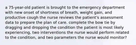 a 75-year-old patient is brought to the emergency department with new onset of shortness of breath, weight gain, and productive cough the nurse reviews the patient's assessment data to prepare the plan of care. complete the bow tie by dragging and dropping the condition the patient is most likely experiencing, two interventions the nurse would perform related to the condition, and two parameters the nurse would monitor?