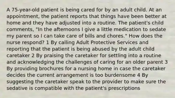 A 75-year-old patient is being cared for by an adult child. At an appointment, the patient reports that things have been better at home and they have adjusted into a routine. The patient's child comments, "In the afternoons I give a little medication to sedate my parent so I can take care of bills and chores." How does the nurse respond? 1 By calling Adult Protective Services and reporting that the patient is being abused by the adult child caretaker 2 By praising the caretaker for settling into a routine and acknowledging the challenges of caring for an older parent 3 By providing brochures for a nursing home in case the caretaker decides the current arrangement is too burdensome 4 By suggesting the caretaker speak to the provider to make sure the sedative is compatible with the patient's prescriptions