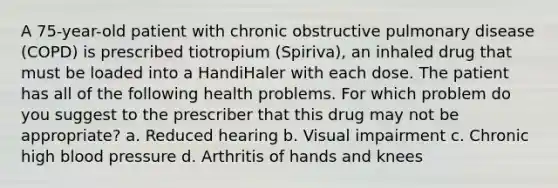 A 75-year-old patient with chronic obstructive pulmonary disease (COPD) is prescribed tiotropium (Spiriva), an inhaled drug that must be loaded into a HandiHaler with each dose. The patient has all of the following health problems. For which problem do you suggest to the prescriber that this drug may not be appropriate? a. Reduced hearing b. Visual impairment c. Chronic high blood pressure d. Arthritis of hands and knees