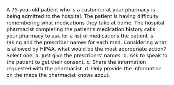 A 75-year-old patient who is a customer at your pharmacy is being admitted to the hospital. The patient is having difficulty remembering what medications they take at home. The hospital pharmacist completing the patient's medication history calls your pharmacy to ask for a list of medications the patient is taking and the prescriber names for each med. Considering what is allowed by HIPAA, what would be the most appropriate action? Select one: a. Just give the prescribers' names. b. Ask to speak to the patient to get their consent. c. Share the information requested with the pharmacist. d. Only provide the information on the meds the pharmacist knows about.