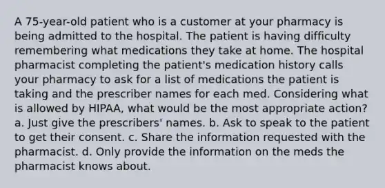 A 75-year-old patient who is a customer at your pharmacy is being admitted to the hospital. The patient is having difficulty remembering what medications they take at home. The hospital pharmacist completing the patient's medication history calls your pharmacy to ask for a list of medications the patient is taking and the prescriber names for each med. Considering what is allowed by HIPAA, what would be the most appropriate action? a. Just give the prescribers' names. b. Ask to speak to the patient to get their consent. c. Share the information requested with the pharmacist. d. Only provide the information on the meds the pharmacist knows about.