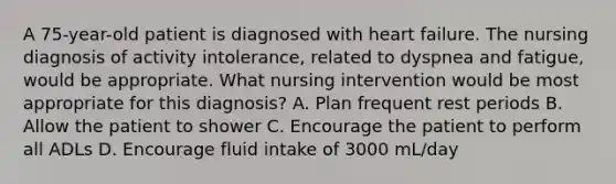 A 75-year-old patient is diagnosed with heart failure. The nursing diagnosis of activity intolerance, related to dyspnea and fatigue, would be appropriate. What nursing intervention would be most appropriate for this diagnosis? A. Plan frequent rest periods B. Allow the patient to shower C. Encourage the patient to perform all ADLs D. Encourage fluid intake of 3000 mL/day