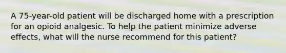 A 75-year-old patient will be discharged home with a prescription for an opioid analgesic. To help the patient minimize adverse effects, what will the nurse recommend for this patient?