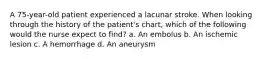 A 75-year-old patient experienced a lacunar stroke. When looking through the history of the patient's chart, which of the following would the nurse expect to find? a. An embolus b. An ischemic lesion c. A hemorrhage d. An aneurysm