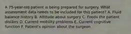 A 75-year-old patient is being prepared for surgery. What assessment data needs to be included for this patient? A. Fluid balance history B. Attitude about surgery C. Foods the patient dislikes D. Current mobility problems E. Current cognitive function F. Patient's opinion about the surgeon