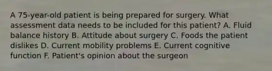 A 75-year-old patient is being prepared for surgery. What assessment data needs to be included for this patient? A. Fluid balance history B. Attitude about surgery C. Foods the patient dislikes D. Current mobility problems E. Current cognitive function F. Patient's opinion about the surgeon