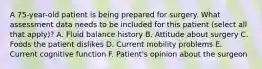 A 75-year-old patient is being prepared for surgery. What assessment data needs to be included for this patient (select all that apply)? A. Fluid balance history B. Attitude about surgery C. Foods the patient dislikes D. Current mobility problems E. Current cognitive function F. Patient's opinion about the surgeon