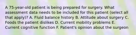 A 75-year-old patient is being prepared for surgery. What assessment data needs to be included for this patient (select all that apply)? A. Fluid balance history B. Attitude about surgery C. Foods the patient dislikes D. Current mobility problems E. Current cognitive function F. Patient's opinion about the surgeon