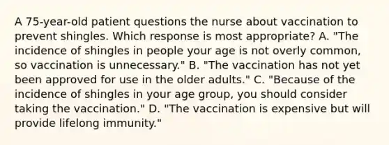 A 75-year-old patient questions the nurse about vaccination to prevent shingles. Which response is most appropriate? A. "The incidence of shingles in people your age is not overly common, so vaccination is unnecessary." B. "The vaccination has not yet been approved for use in the older adults." C. "Because of the incidence of shingles in your age group, you should consider taking the vaccination." D. "The vaccination is expensive but will provide lifelong immunity."